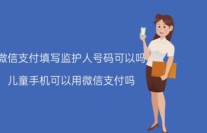 微信支付填写监护人号码可以吗 儿童手机可以用微信支付吗？